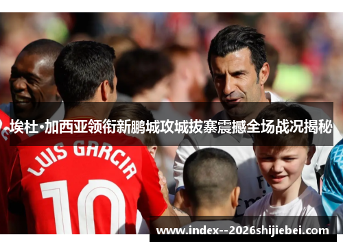 埃杜·加西亚领衔新鹏城攻城拔寨震撼全场战况揭秘