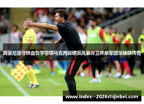 西蒙尼坚守铁血哲学带领马竞再掀硬派风暴捍卫床单军团荣耀续传奇