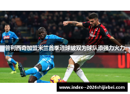 普利西奇加盟米兰首季进球破双为球队添强力火力