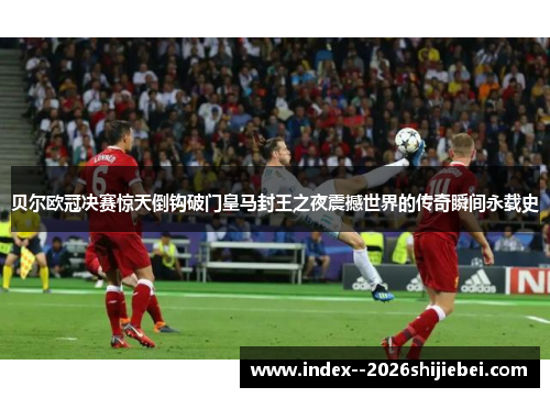 贝尔欧冠决赛惊天倒钩破门皇马封王之夜震撼世界的传奇瞬间永载史